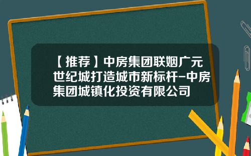【推荐】中房集团联姻广元世纪城打造城市新标杆-中房集团城镇化投资有限公司