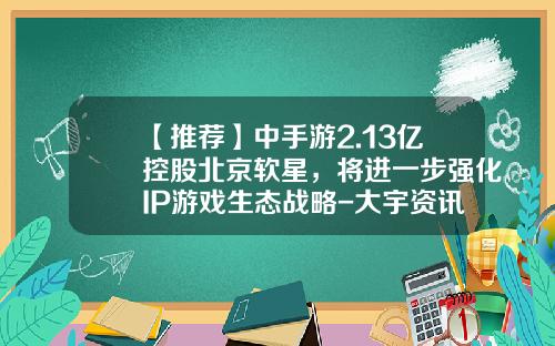 【推荐】中手游2.13亿控股北京软星，将进一步强化IP游戏生态战略-大宇资讯股份有限公司股票
