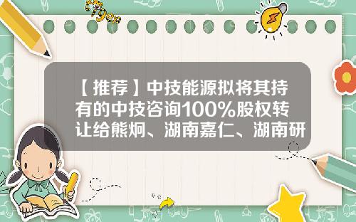 【推荐】中技能源拟将其持有的中技咨询100%股权转让给熊炯、湖南嘉仁、湖南研宏-能源咨询公司