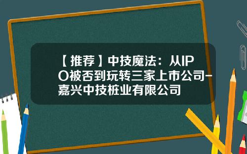 【推荐】中技魔法：从IPO被否到玩转三家上市公司-嘉兴中技桩业有限公司