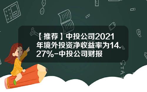 【推荐】中投公司2021年境外投资净收益率为14.27%-中投公司财报