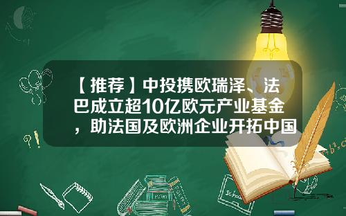 【推荐】中投携欧瑞泽、法巴成立超10亿欧元产业基金，助法国及欧洲企业开拓中国市场-法国基金公司