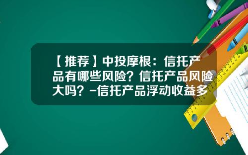 【推荐】中投摩根：信托产品有哪些风险？信托产品风险大吗？-信托产品浮动收益多少