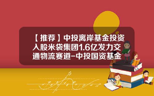 【推荐】中投离岸基金投资入股米袋集团1.6亿发力交通物流赛道-中投国资基金
