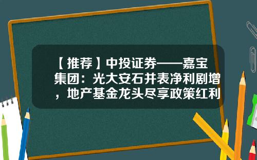 【推荐】中投证券——嘉宝集团：光大安石并表净利剧增，地产基金龙头尽享政策红利-光大安石地产基金