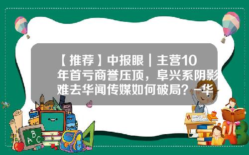 【推荐】中报眼｜主营10年首亏商誉压顶，阜兴系阴影难去华闻传媒如何破局？-华商数码信息股份有限公司