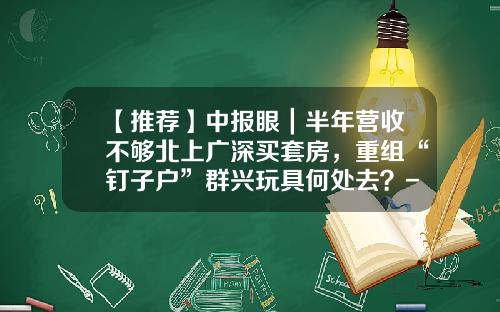 【推荐】中报眼｜半年营收不够北上广深买套房，重组“钉子户”群兴玩具何处去？-四川三洲川化机核能压力容器制造有限公司