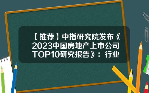 【推荐】中指研究院发布《2023中国房地产上市公司TOP10研究报告》：行业缩表，收入规模显著下降，流动性趋弱-房地产上市公司统计