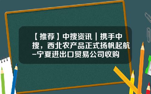 【推荐】中搜资讯｜携手中搜，西北农产品正式扬帆起航-宁夏进出口贸易公司收购