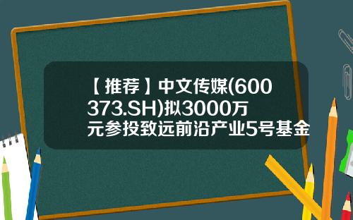 【推荐】中文传媒(600373.SH)拟3000万元参投致远前沿产业5号基金间接投资仕净科技-上投科技前沿基金
