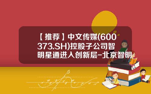 【推荐】中文传媒(600373.SH)控股子公司智明星通进入创新层-北京智明星通科技有限公司电话