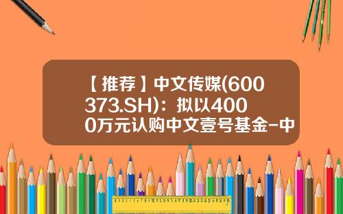【推荐】中文传媒(600373.SH)：拟以4000万元认购中文壹号基金-中文基金