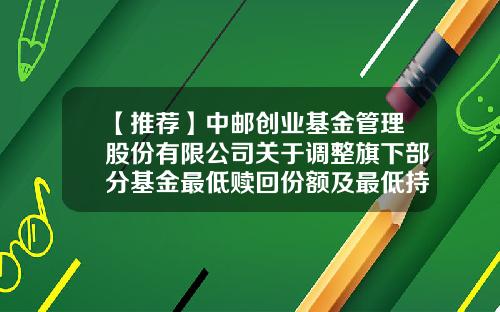 【推荐】中邮创业基金管理股份有限公司关于调整旗下部分基金最低赎回份额及最低持有份额的公告-基金赎回份额