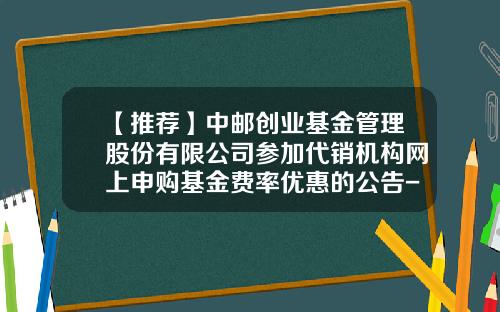 【推荐】中邮创业基金管理股份有限公司参加代销机构网上申购基金费率优惠的公告-中邮基金电话