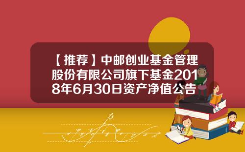 【推荐】中邮创业基金管理股份有限公司旗下基金2018年6月30日资产净值公告-创基金业吧