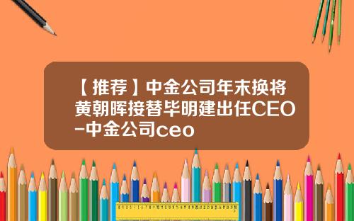 【推荐】中金公司年末换将黄朝晖接替毕明建出任CEO-中金公司ceo
