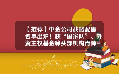 【推荐】中金公司战略配售名单出炉！获“国家队”、外资主权基金等头部机构青睐-中金公司上市承销商