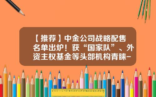 【推荐】中金公司战略配售名单出炉！获“国家队”、外资主权基金等头部机构青睐-基金国家队