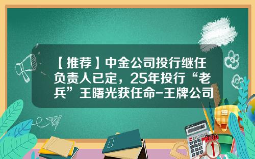 【推荐】中金公司投行继任负责人已定，25年投行“老兵”王曙光获任命-王牌公司最近打算改革公司
