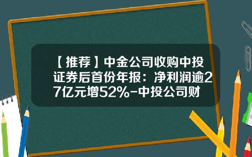 【推荐】中金公司收购中投证券后首份年报：净利润逾27亿元增52%-中投公司财报