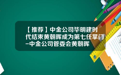 【推荐】中金公司毕明建时代结束黄朝晖成为第七任掌门-中金公司管委会黄朝晖