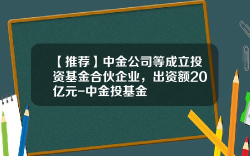 【推荐】中金公司等成立投资基金合伙企业，出资额20亿元-中金投基金