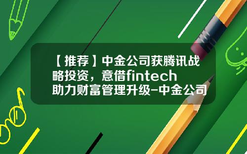 【推荐】中金公司获腾讯战略投资，意借fintech助力财富管理升级-中金公司理财