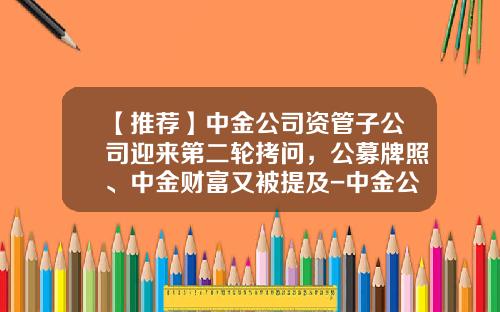 【推荐】中金公司资管子公司迎来第二轮拷问，公募牌照、中金财富又被提及-中金公司营业部