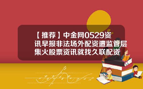 【推荐】中金网0529资讯早报非法场外配资遭监管层集火股票资讯就找久联配资