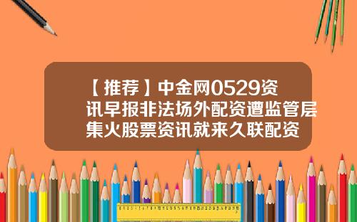 【推荐】中金网0529资讯早报非法场外配资遭监管层集火股票资讯就来久联配资