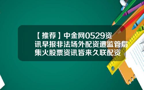 【推荐】中金网0529资讯早报非法场外配资遭监管层集火股票资讯皆来久联配资