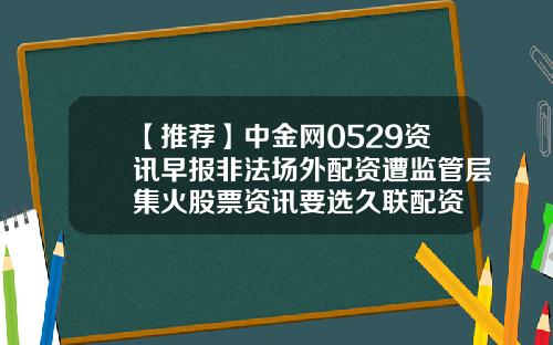 【推荐】中金网0529资讯早报非法场外配资遭监管层集火股票资讯要选久联配资