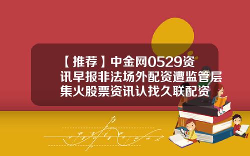【推荐】中金网0529资讯早报非法场外配资遭监管层集火股票资讯认找久联配资