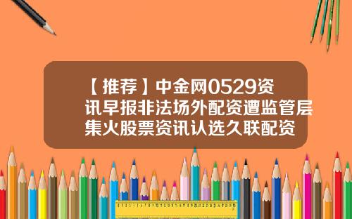 【推荐】中金网0529资讯早报非法场外配资遭监管层集火股票资讯认选久联配资