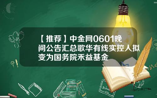 【推荐】中金网0601晚间公告汇总歌华有线实控人拟变为国务院禾益基金