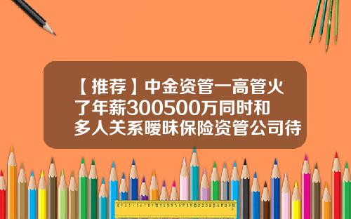 【推荐】中金资管一高管火了年薪300500万同时和多人关系暧昧保险资管公司待遇