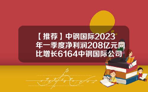 【推荐】中钢国际2023年一季度净利润208亿元同比增长6164中钢国际公司简介