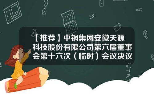 【推荐】中钢集团安徽天源科技股份有限公司第六届董事会第十六次（临时）会议决议公告-天源证券有限公司电子邮箱