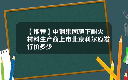 【推荐】中钢集团旗下耐火材料生产商上市北京利尔原发行价多少