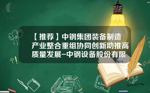 【推荐】中钢集团装备制造产业整合重组协同创新助推高质量发展-中钢设备股份有限公司总经理