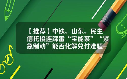 【推荐】中铁、山东、民生信托接连踩雷“宝能系”“紧急制动”能否化解兑付难题-合肥信托有限公司