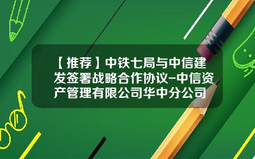 【推荐】中铁七局与中信建发签署战略合作协议-中信资产管理有限公司华中分公司