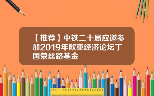 【推荐】中铁二十局应邀参加2019年欧亚经济论坛丁国荣丝路基金