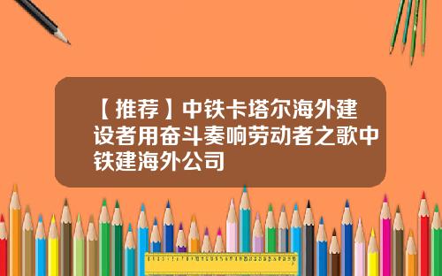 【推荐】中铁卡塔尔海外建设者用奋斗奏响劳动者之歌中铁建海外公司