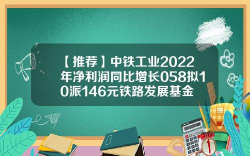 【推荐】中铁工业2022年净利润同比增长058拟10派146元铁路发展基金