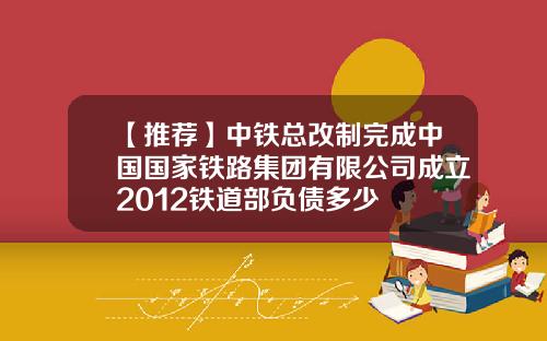 【推荐】中铁总改制完成中国国家铁路集团有限公司成立2012铁道部负债多少
