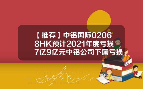 【推荐】中铝国际02068HK预计2021年度亏损7亿9亿元中铝公司下属亏损企业名单