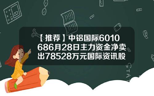 【推荐】中铝国际6010686月28日主力资金净卖出78528万元国际资讯股票今日股价
