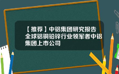 【推荐】中铝集团研究报告全球铝铜铅锌行业领军者中铝集团上市公司