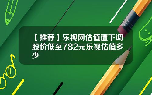 【推荐】乐视网估值遭下调股价低至782元乐视估值多少